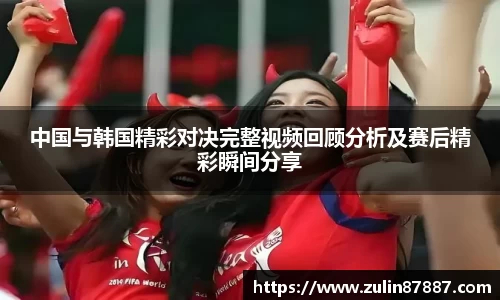 中国与韩国精彩对决完整视频回顾分析及赛后精彩瞬间分享